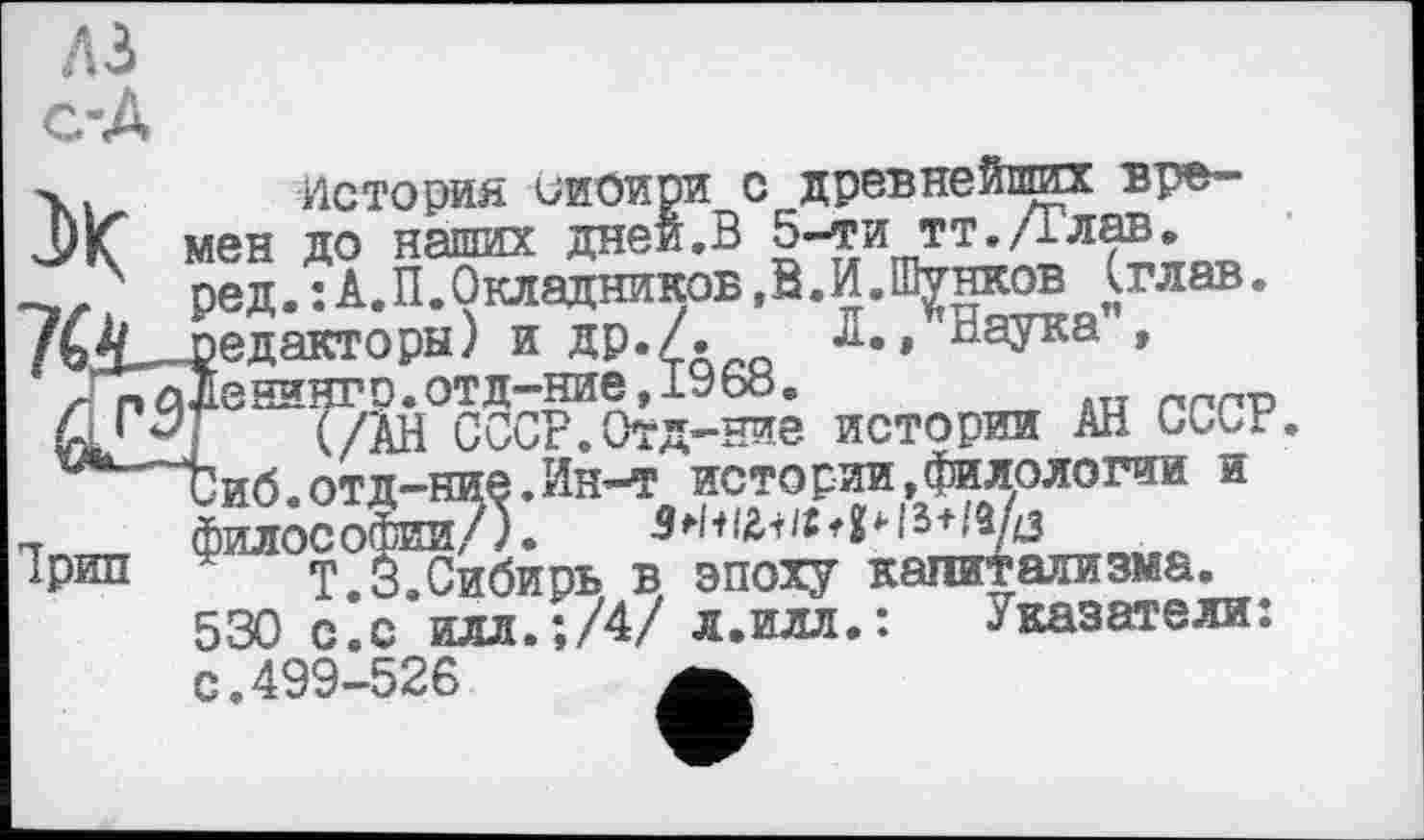 ﻿A3
X история оиоири с древнейших времен до наших дней.В 5-ти тт./тлав. ред. : А. П. Окладников, В. И. Шунков (глав.
ед акторы) и АР.Д £•» 0аУка » ■^^енингр^отд^ние^^^. исторйИ дл СССР.
иб.отд-ние.Ин-т истории,филологии и МЛОСОФИИ/). S І&і /g 4 и
T.3.Сибирь в эпоху капитализма.
530 с.с илл.;/4/ л.илл.: .Указатели: с.499-526